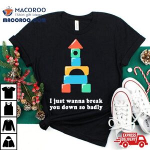 I Just Wanna Break You Down So Badly Tshirt