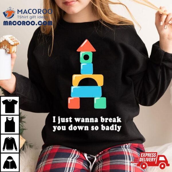 I Just Wanna Break You Down So Badly Shirt