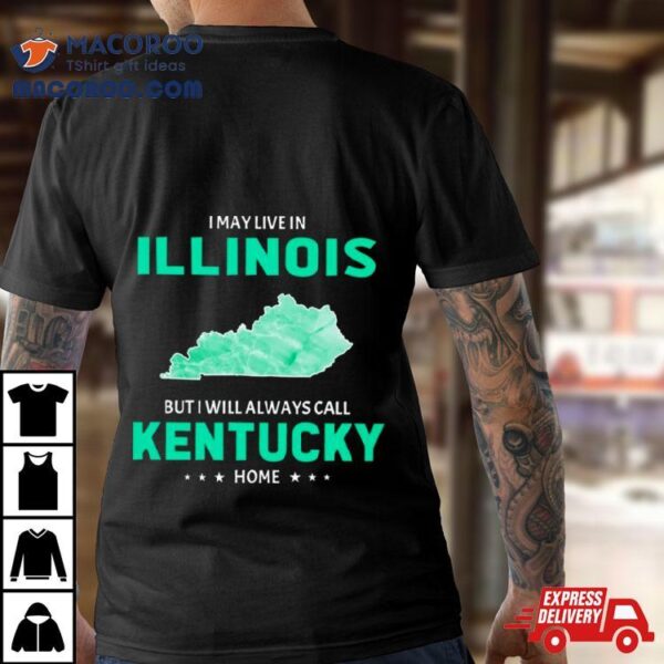 I May Live In Illinois But I Will Always Call Kentucky Home Shirt