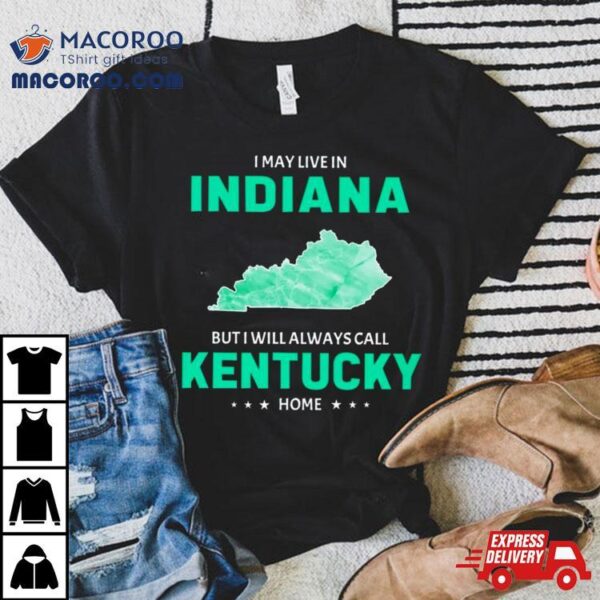 I May Live In Indiana But I Will Always Call Kentucky Home Shirt