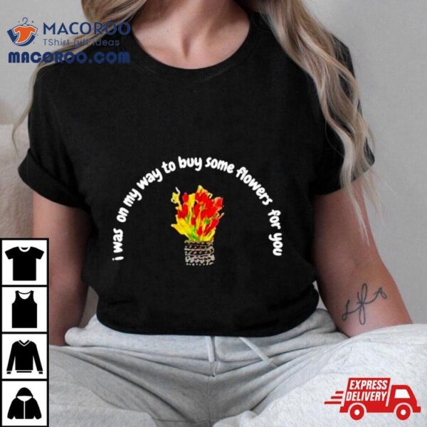 I Was On My Way To Buy Some Flowers For You Shirt