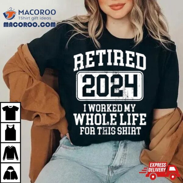 Retired 2024 I Worked My Whole Life For This T Shirt