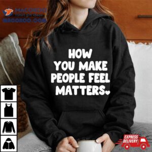 How You Make People Feel Matters Tshirt