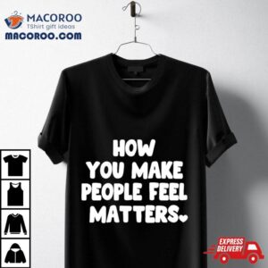 How You Make People Feel Matters Tshirt