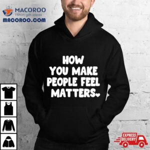 How You Make People Feel Matters Tshirt
