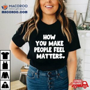 How You Make People Feel Matters Tshirt