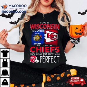 I Live In Wisconsin And I Love The Kansas City Chiefs Which Means I’m Pretty Much Perfect Shirt