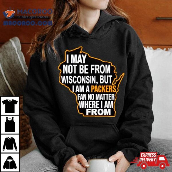 I May Not Be From Wisconsin But I Am A Packers Fan No Matter Where I Am From Shirt