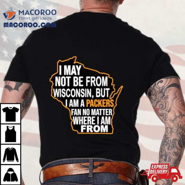 I May Not Be From Wisconsin But I Am A Packers Fan No Matter Where I Am From Shirt