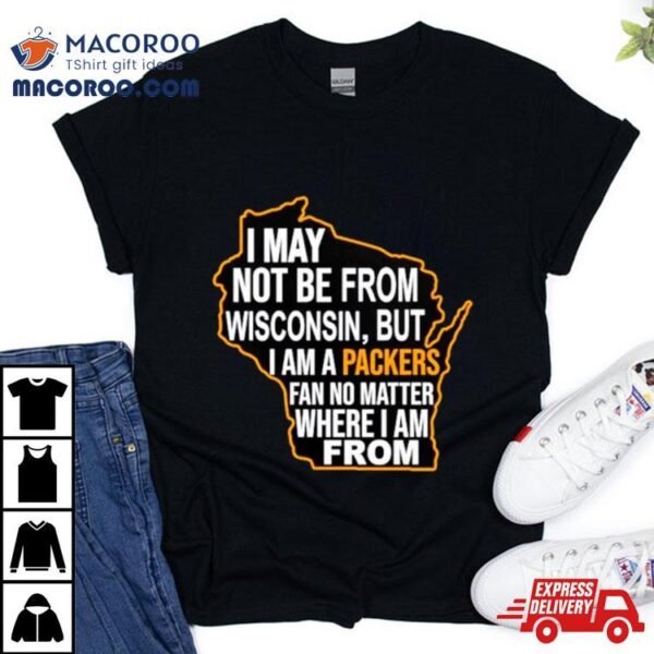 I May Not Be From Wisconsin But I Am A Packers Fan No Matter Where I Am From Shirt