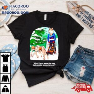 What If You Were The One Being Used As Equipment Shirt
