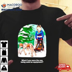 What If You Were The One Being Used As Equipmen Tshirt