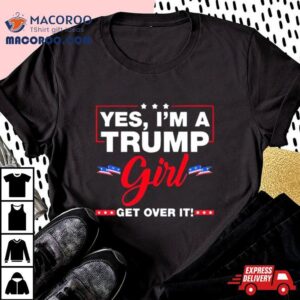 Yes I M A Trump Girl Get Over It Trump Election Tshirt