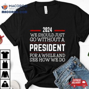 2024 We Should Just Go Without A President For A While And See How We Do Shirt
