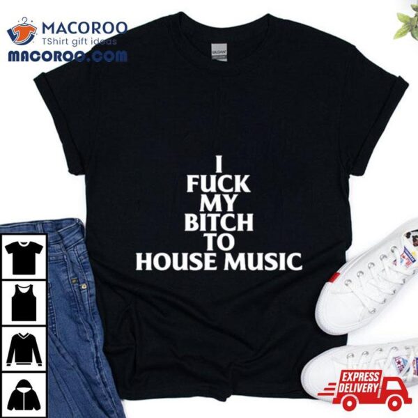 I Fuck My Bitch To House Music Shirt