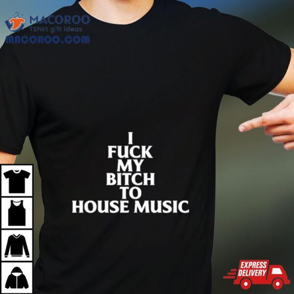 I Fuck My Bitch To House Music Shirt