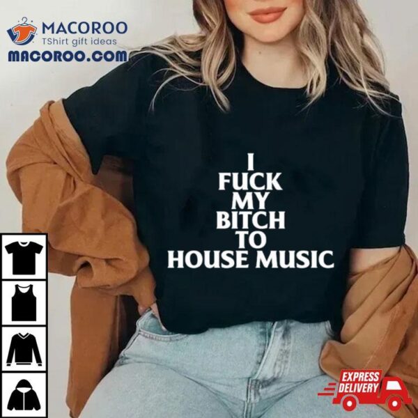 I Fuck My Bitch To House Music Shirt