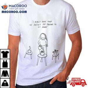 I Really Hope That He Doesn T Try Talking To Us Again Tshirt