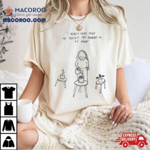 I Really Hope That He Doesn't Try Talking To Us Again Shirt 2 I Really Hope That He Doesn T Try Talking To Us Again Tshirt