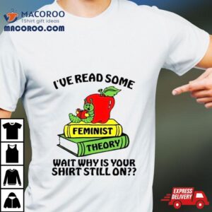 I Ve Read Some Feminist Theory Wait Why Is Your Still On Tshirt