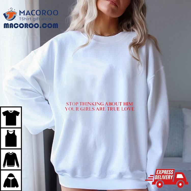 Stop Thinking About Him Your Girls Are True Love Shirt Stop Thinking About Him Your Girls Are True Love Shirt