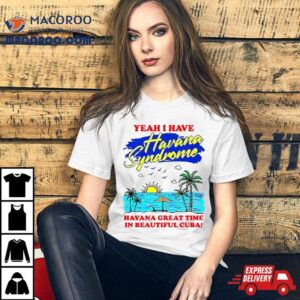 Yeah I Have Havana Syndrome Havana Great Time In Beautiful Cuba Shirt