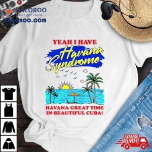 Yeah I Have Havana Syndrome Havana Great Time In Beautiful Cuba Tshirt