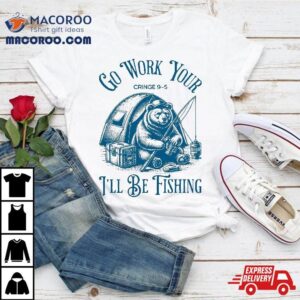 Funny Fishing Bear Go Work Your Cringe I Ll Be Tshirt