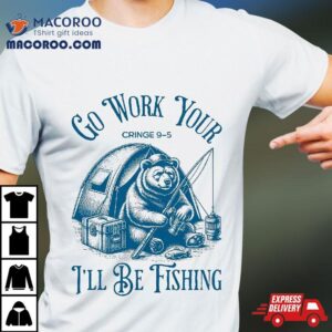 Funny Fishing Bear Go Work Your Cringe I Ll Be Tshirt