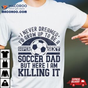 I Never Dreamed I’d Grow Up To Be A Super Sexy Soccer Dad Shirt