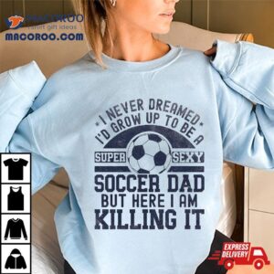 I Never Dreamed I D Grow Up To Be A Super Sexy Soccer Dad Tshirt