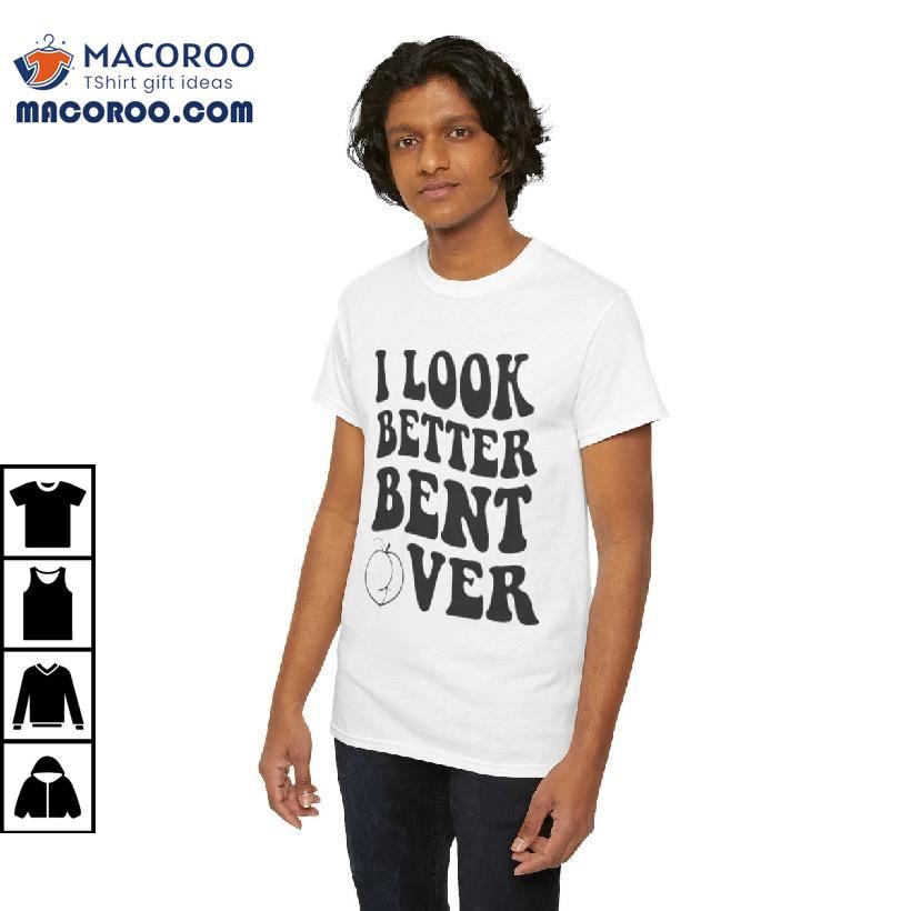 I Look Better Bent Over Shirt I Look Better Bent Over Shirt