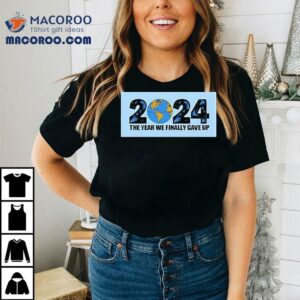 The Year We Finally Gave Up Tshirt