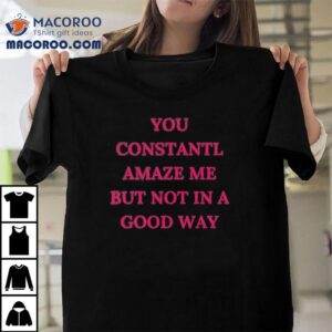 You Constantl Amaze Me But Not In A Good Way Tshirt