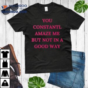 You Constantl Amaze Me But Not In A Good Way Tshirt