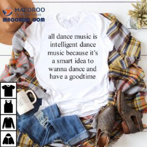 All Dance Music Is Intelligent Dance Music Because It’s A Smart Idea To Wanna Dance And Have A Goodtime Shirt
