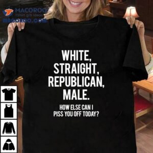 White Straight Republican Male How Else Can I Piss You Off Today Tshirt