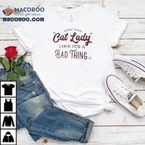 You Say Cat Lady Like It S A Bad Thing Tshirt