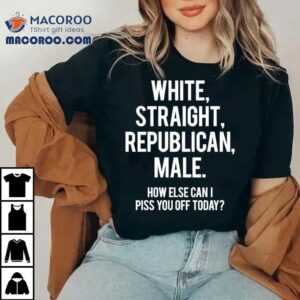 White Straight Republican Male How Else Can I Piss You Off Today Tshirt