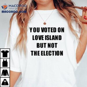 You Voted On Love Island But Not The Election Tshirt