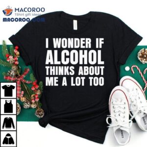 I Wonder If Alcohol Thinks About Me A Lot Too Tshirt
