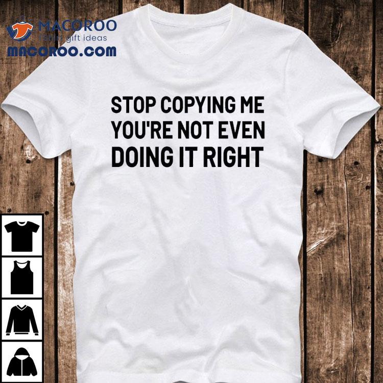 Stop Copying Me You Re Not Even Doing It Righ Tshirt