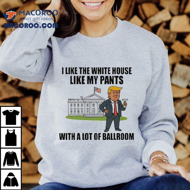 Trump I Like The White House Like My Pants With A Lot Of Ballroom Shirt Trump I Like The White House Like My Pants With A Lot Of Ballroom Shirt