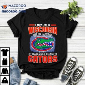 I May Live In Wisconsin But On Gameday My Heart And Soul Belongs To Florida Gators Tshirt