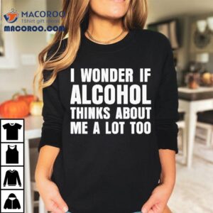 I Wonder If Alcohol Thinks About Me A Lot Too Shirt 1 I Wonder If Alcohol Thinks About Me A Lot Too Tshirt