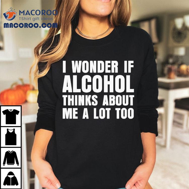 I Wonder If Alcohol Thinks About Me A Lot Too Shirt I Wonder If Alcohol Thinks About Me A Lot Too Shirt
