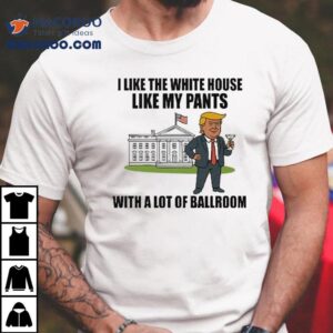 Trump I Like The White House Like My Pants With A Lot Of Ballroom Shirt