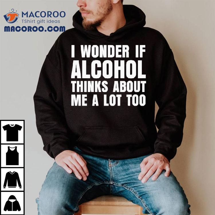 I Wonder If Alcohol Thinks About Me A Lot Too Shirt I Wonder If Alcohol Thinks About Me A Lot Too Shirt
