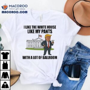 Trump I Like The White House Like My Pants With A Lot Of Ballroom Shirt 2 Trump I Like The White House Like My Pants With A Lot Of Ballroom Tshirt