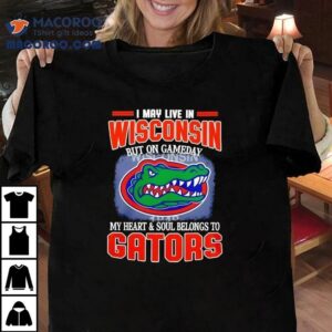 I May Live In Wisconsin But On Gameday My Heart And Soul Belongs To Florida Gators Tshirt
